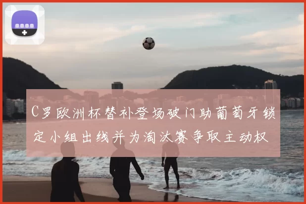 C罗欧洲杯替补登场破门助葡萄牙锁定小组出线并为淘汰赛争取主动权