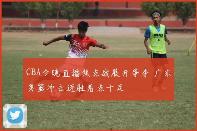 CBA今晚直播焦点战展开争夺 广东男篮冲击连胜看点十足