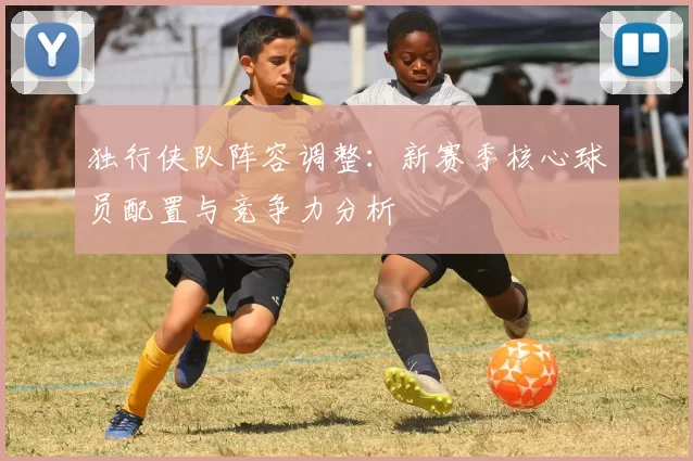 独行侠队阵容调整：新赛季核心球员配置与竞争力分析