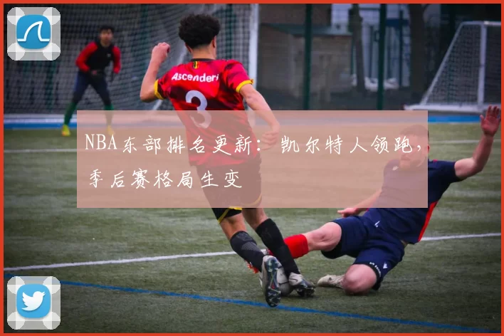NBA东部排名更新：凯尔特人领跑，季后赛格局生变