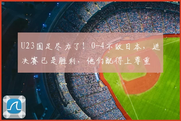 U23国足尽力了！0-4不敌日本，进决赛已是胜利，他们配得上尊重