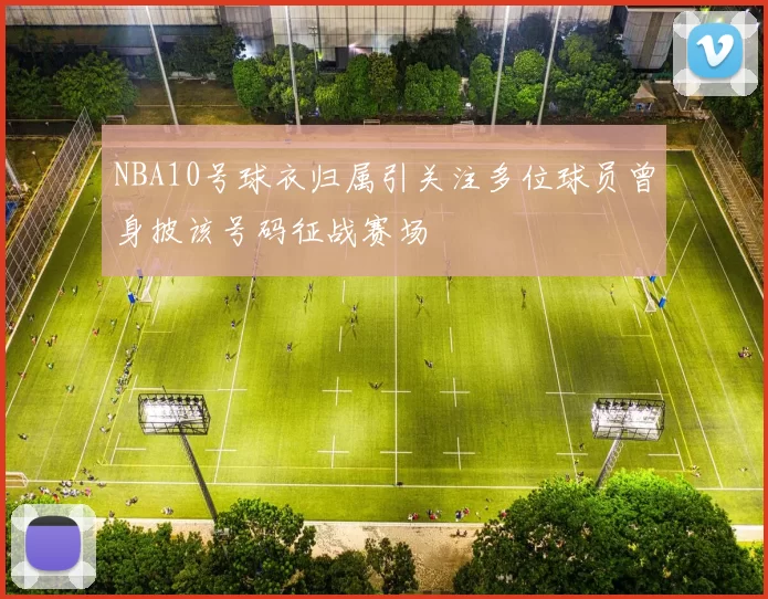 NBA10号球衣归属引关注多位球员曾身披该号码征战赛场