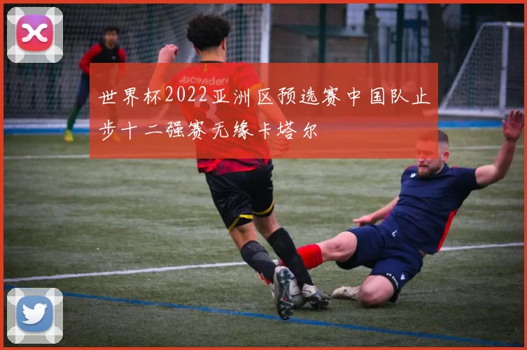 世界杯2022亚洲区预选赛中国队止步十二强赛无缘卡塔尔
