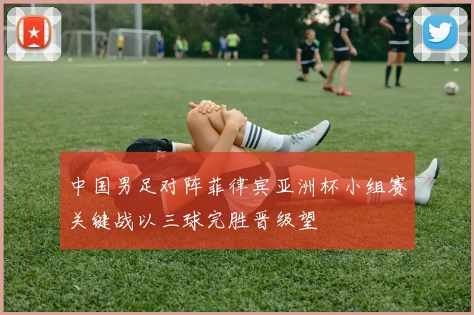 中国男足对阵菲律宾亚洲杯小组赛关键战以三球完胜晋级望