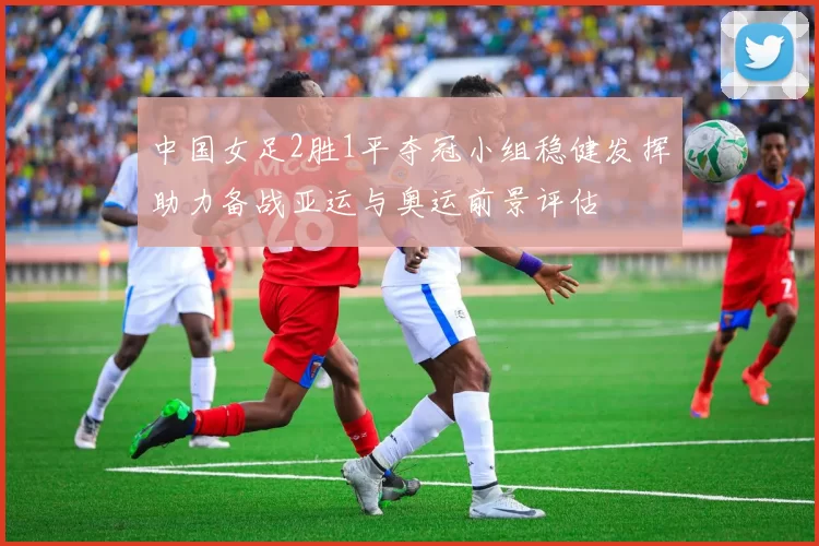 中国女足2胜1平夺冠小组稳健发挥助力备战亚运与奥运前景评估