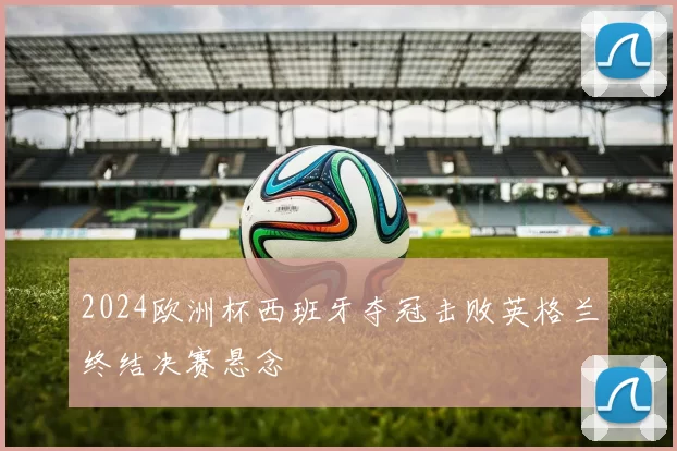 2024欧洲杯西班牙夺冠击败英格兰终结决赛悬念