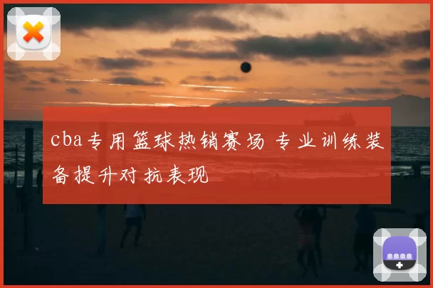 cba专用篮球热销赛场 专业训练装备提升对抗表现