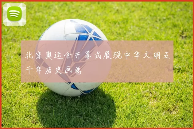 北京奥运会开幕式展现中华文明五千年历史画卷