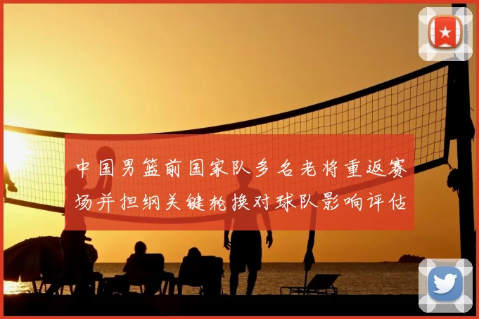 中国男篮前国家队多名老将重返赛场并担纲关键轮换对球队影响评估