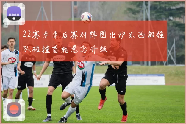 22赛季季后赛对阵图出炉东西部强队碰撞首轮悬念升级