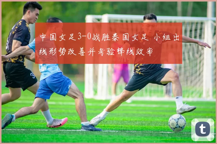 中国女足3-0战胜泰国女足 小组出线形势改善并考验锋线效率