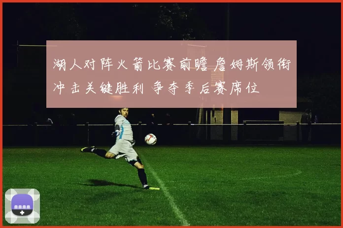 湖人对阵火箭比赛前瞻 詹姆斯领衔冲击关键胜利 争夺季后赛席位