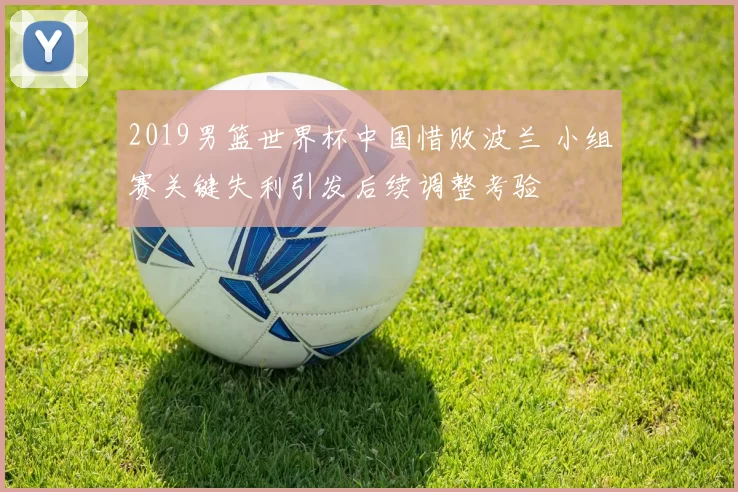 2019男篮世界杯中国惜败波兰 小组赛关键失利引发后续调整考验