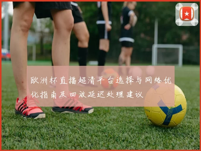 欧洲杯直播超清平台选择与网络优化指南及回放延迟处理建议