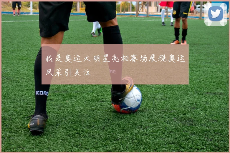 我是奥运大明星亮相赛场展现奥运风采引关注